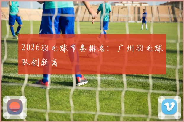 2026羽毛球节奏排名：广州羽毛球队创新高