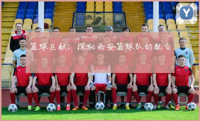 篮球巨献：探秘西安篮球队的配合