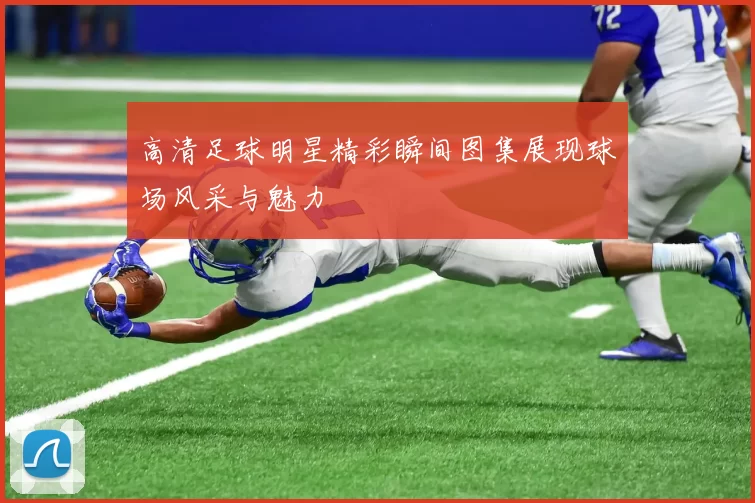 高清足球明星精彩瞬间图集展现球场风采与魅力