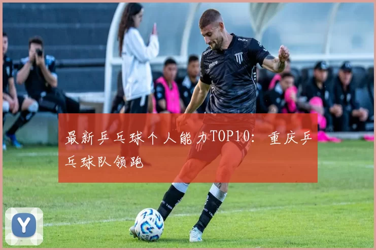 最新乒乓球个人能力TOP10：重庆乒乓球队领跑