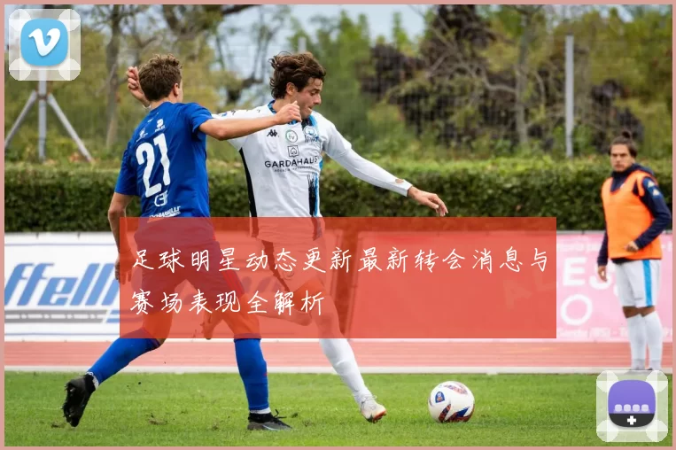 足球明星动态更新最新转会消息与赛场表现全解析