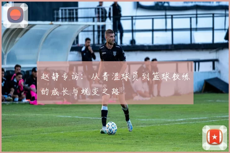 赵静专访：从青涩球员到篮球教练的成长与蜕变之路